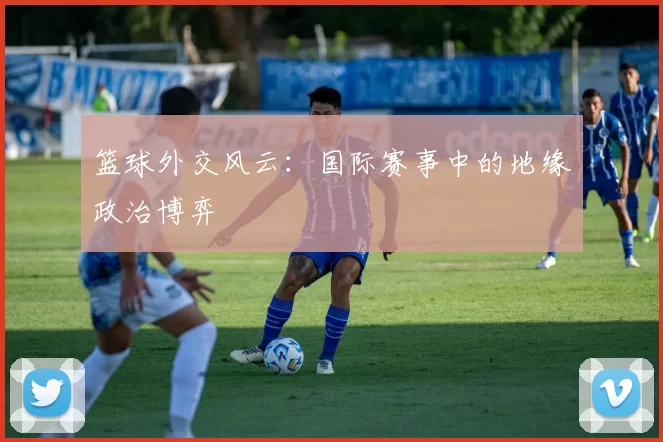 篮球外交风云：国际赛事中的地缘政治博弈