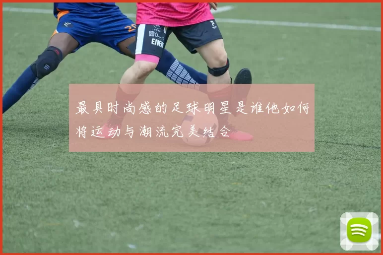 最具时尚感的足球明星是谁他如何将运动与潮流完美结合